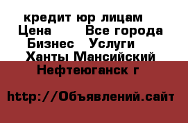 кредит юр лицам  › Цена ­ 0 - Все города Бизнес » Услуги   . Ханты-Мансийский,Нефтеюганск г.